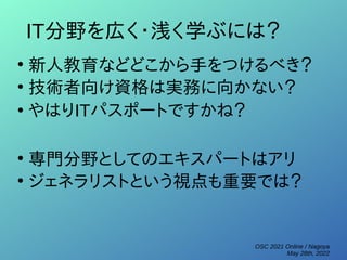 OSC 2021 Online / Nagoya
May 28th, 2022
IT分野を広く・浅く学ぶには？
●
新人教育などどこから手をつけるべき？
●
技術者向け資格は実務に向かない？
●
やはりITパスポートですかね？
●
専門分野としてのエキスパートはアリ
●
ジェネラリストという視点も重要では？
 