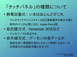 OSC 2021 Online / Nagoya
May 28th, 2022
「タッチパネル」の種類について
●
静電容量式 : いまはほとんどがこれ
– マルチタッチやジェスチャー対応(複数箇所を検出可能)
– 専用のペンが必要になる : Apple Pencil他
●
抵抗膜方式 : Nintendo 3DSなど
– どんなペンでも反応する
●
赤外線方式 : ゲーセンの音ゲーとか
– 画面全体に導電膜を張るとかえって高価になるケース
– 全画面式の自動販売機も多分これ
 