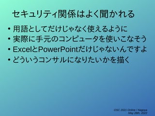 OSC 2021 Online / Nagoya
May 28th, 2022
セキュリティ関係はよく聞かれる
●
用語としてだけじゃなく使えるように
●
実際に手元のコンピュータを使いこなそう
●
ExcelとPowerPointだけじゃないんですよ
●
どういうコンサルになりたいかを描く
 