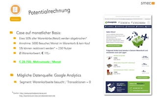 Potentialrechnung
Newsletter
Mögliche Datenquelle: Google Analytics
Segment: Warenkorbseite besucht / Transaktionen = 0
Case auf monatlicher Basis:
Etwa 50% aller Warenkörbe (Retail) werden abgebrochen*
Annahme: 5000 Besucher/Monat im Warenkorb & kein Kauf
5% können reaktiviert werden* = 250 Nutzer
Ø Warenkorbwert: € 115,--
€ 28.750,- Mehrumsatz / Monat
*Quellen: http://www.practicalecommerce.com
http://baymard.com/lists/cart-abandonment-rate
 