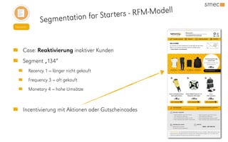 Newsletter
Segmentation for Starters - RFM-Modell
Case: Reaktivierung inaktiver Kunden
Segment „134“
Recency 1 = länger nicht gekauft
Frequency 3 = oft gekauft
Monetary 4 = hohe Umsätze
Incentivierung mit Aktionen oder Gutscheincodes
 