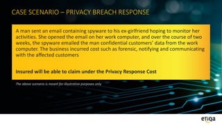 CASE SCENARIO – PRIVACY BREACH RESPONSE
A man sent an email containing spyware to his ex-girlfriend hoping to monitor her
activities. She opened the email on her work computer, and over the course of two
weeks, the spyware emailed the man confidential customers’ data from the work
computer. The business incurred cost such as forensic, notifying and communicating
with the affected customers
Insured will be able to claim under the Privacy Response Cost
The above scenario is meant for illustrative purposes only
 