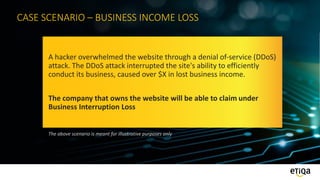 CASE SCENARIO – BUSINESS INCOME LOSS
A hacker overwhelmed the website through a denial of-service (DDoS)
attack. The DDoS attack interrupted the site's ability to efficiently
conduct its business, caused over $X in lost business income.
The company that owns the website will be able to claim under
Business Interruption Loss
The above scenario is meant for illustrative purposes only
 