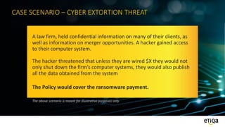 CASE SCENARIO – CYBER EXTORTION THREAT
A law firm, held confidential information on many of their clients, as
well as information on merger opportunities. A hacker gained access
to their computer system.
The hacker threatened that unless they are wired $X they would not
only shut down the firm’s computer systems, they would also publish
all the data obtained from the system
The Policy would cover the ransomware payment.
The above scenario is meant for illustrative purposes only
 
