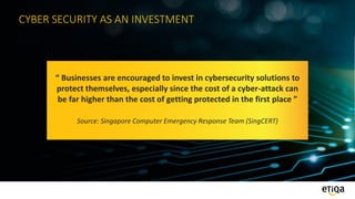CYBER SECURITY AS AN INVESTMENT
“ Businesses are encouraged to invest in cybersecurity solutions to
protect themselves, especially since the cost of a cyber-attack can
be far higher than the cost of getting protected in the first place ”
Source: Singapore Computer Emergency Response Team (SingCERT)
 