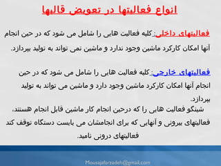 فعاليتهاى داخلی :  كليه فعاليت هايى را شامل مى شود كه در حين انجام آنها امكان كاركرد ماشين وجود ندارد و ماشين نمى تواند به توليد بپردازد . انواع فعالیتها در تعویض قالبها فعاليتهاى خارجی :  كليه فعاليت هايى را شامل مى شود كه در حين انجام آنها امكان كاركرد ماشين وجود دارد و ماشين مى تواند به توليد بپردازد . شينگو فعاليت هايى را كه درحين انجام كار ماشين قابل انجام هستند، فعاليتهاى بیرونى و آنهايى كه براى انجامشان مى بايست دستگاه توقف كند فعاليتهاى درونى ناميد . [email_address] 