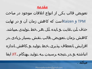 مقدمه تعويض قالب يكى از انواع اتلافات موجود در مباحث  Kaizen  و  TPM    است كه كاهش زمان آن و در نهايت حذف آن غايت و ايده آل هر خط توليدى میباشد .  كاهش زمان تعويض قالب نقش بسيار زيادى در افزايش انعطاف پذيرى خط توليد و كاهش اندازه انباشته و در نتيجه رسيدن به توليد بهنگام  JIT   ايفا میکند  . [email_address] 