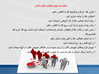 حذف و يا بهبود فعاليت هاى داخلى تلاش ها، حركات و فاصله ها را كاهش دهيد . فعاليت ها را ساده سازى كنيد . براى انجام فعاليت ها از كار گروهى استفاده كنيد . زمان پياده سازى و باز كردن پيچ ها را كاهش دهيد . سعى كنيد در قالب ها از قطعات يكسان و استاندارد استفاده كنيد   ( مانند پيچ ها، گيره ها، فيكسچرها  .. تا حد امكان فعاليت ها را هم زمان انجام دهيد . از گيج هاى برو -  نرو استفاده كنيد . نمودار فرآ يندهاى تعويض قالب را رسم نموده و در هنگام تعويض قالب از آنها استفاده كنيد . در ناحيه نرمال دستان از هر دو دست به صورت هم زمان استفاده نماييد . 