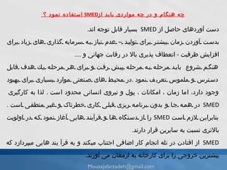 ا ستفاده نمود ؟ SMED  چه هنگام و در چه مواردی باید از دست آوردهاى حاصل از  SMED   بسيار قابل توجه اند .  بدست آوردن زمان بيشتر براى توليد  – عدم  نياز به سرمايه گذارى هاى زياد براى افزايش ظرفيت  -  انعطاف پذيرى بالا در رقابت جهانى  و  .... هنگم شروع   بايد مرحله به مرحله پیش رفت و براى هر مرحله يك هدف قابل دسترس و ملموس تعر ی ف نمود   . در محيط هاى صنعتى موارد بسيارى براى بهبود وجود دارد، اما زمان ، امكانات ، پول و نيروى انسانى محدود است   .  لذا به كارگيرى   SMED  در همه جا و   بدون برنامه ريزى قبلى كارى خطرناک و غير منطقى است   .  بنابراين لازم است   SMED  را از دستگاه ها و فرآيند هايى آغاز نمود كه در اولويت بالاترى نسبت به سايرين قرار دارند .  SMED  از افتادن در تله انجام كار اضافى اجتناب میکند و به فرآ يند هايى میپردازد كه يبشترين خروجى را براى كارخانه به ارمغان مى آورند . [email_address] 