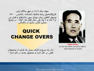 متولد سال ۱۹۰۹ در شهر ساگای‌ ژاپن‌ فارغ‌التحصیل رشته‌ مكانیك‌ دانشكده‌ ‌ یامانشی   -  ۱۹۳۰‌  مسئول کاهش زمان مونتاژ سوپر تانکرهای ۵ هزار تنی از ۴ ماه‌ به ۲ ماه‌ طی‌ سال‌ های ۵۸  -  ۱۹۵۶ ، در صنایع‌ سنگین‌ كشتی سازی در ناکازاکی  Shigeo Shingo ( in the late 1950’s and early 1960’s)  chief engineer of Toyota " یک راه سریع و کارآمد تبدیل یک فرایند از محصولات فعلی در حال اجرا به محصول بعدی در حال اجرا  " QUICK  CHANGE OVERS [email_address] 