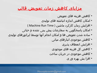 مزایای کاهش زمان تعویض قالب كاهش هزينه هاى تعویض امکان کاهش اندازه انباشته های تولیدی افزایش زمان کارکرد ماشین   ( Machine Run Time ) امكان پاسخگويى به سفارشات پيش يبنى نشده و حياتى ساده شدن تعويض ها و امكان انجام آنها توسط اپراتورهاى توليدى كاهش موجودى انبارهاى ميانى افزایش انعطاف پذيرى كاهش كل هزينه هاى موجودى كاهش موجودى در جريان ساخت افزا يش بهره ور ى [email_address] 