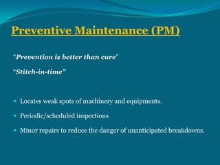 Preventive Maintenance (PM)
“Prevention is better than cure”
“Stitch-in-time”

 Locates weak spots of machinery and equipments.
 Periodic/scheduled inspections
 Minor repairs to reduce the danger of unanticipated breakdowns.

 