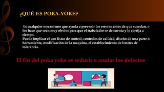¿QUÉ ES POKA-YOKE? 
Es cualquier mecanismo que ayuda a prevenir los errores antes de que sucedan, o 
los hace que sean muy obvios para que el trabajador se de cuenta y lo corrija a 
tiempo. 
Puede implicar el uso listas de control, controles de calidad, diseño de una parte o 
herramienta, modificación de la maquina, el establecimiento de límites de 
tolerancia. 
El fin del poka yoke es reducir o anular los defectos 
 
