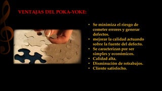 VENTAJAS DEL POKA-YOKE: 
• Se minimiza el riesgo de 
cometer errores y generar 
defectos. 
• mejorar la calidad actuando 
sobre la fuente del defecto. 
• Se caracterizan por ser 
simples y económicos. 
• Calidad alta. 
• Disminución de retrabajos. 
• Cliente satisfecho. 
 