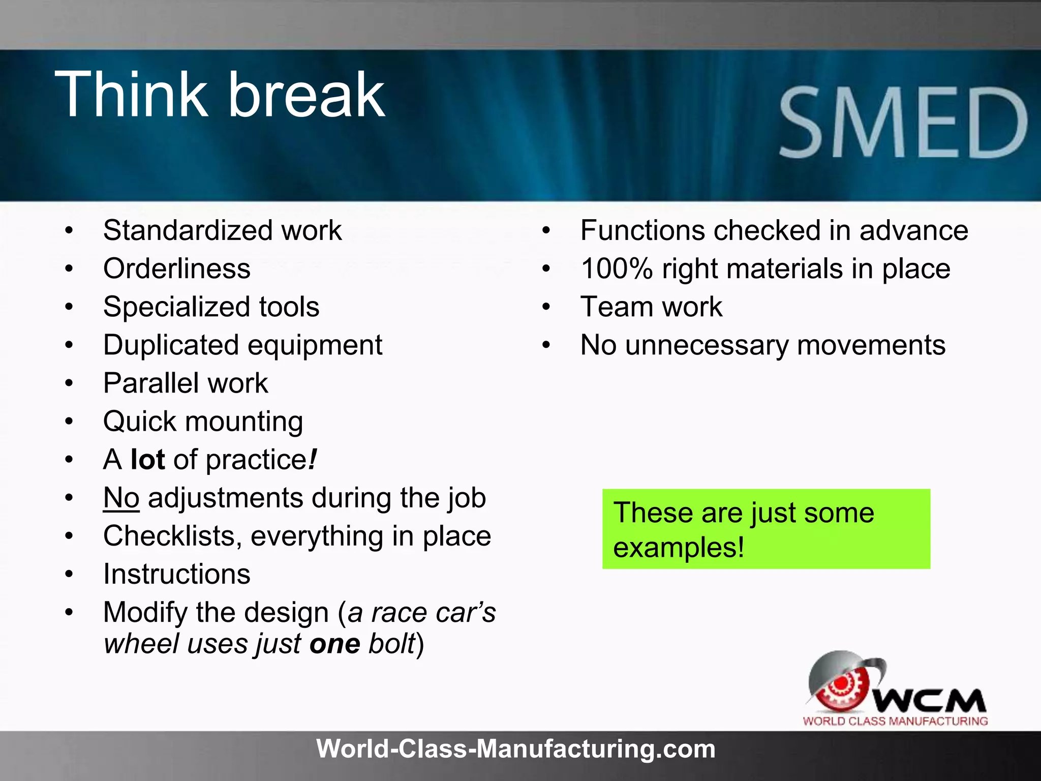 World-Class-Manufacturing.com
Think break
• Standardized work
• Orderliness
• Specialized tools
• Duplicated equipment
• Parallel work
• Quick mounting
• A lot of practice!
• No adjustments during the job
• Checklists, everything in place
• Instructions
• Modify the design (a race car’s
wheel uses just one bolt)
• Functions checked in advance
• 100% right materials in place
• Team work
• No unnecessary movements
These are just some
examples!
 