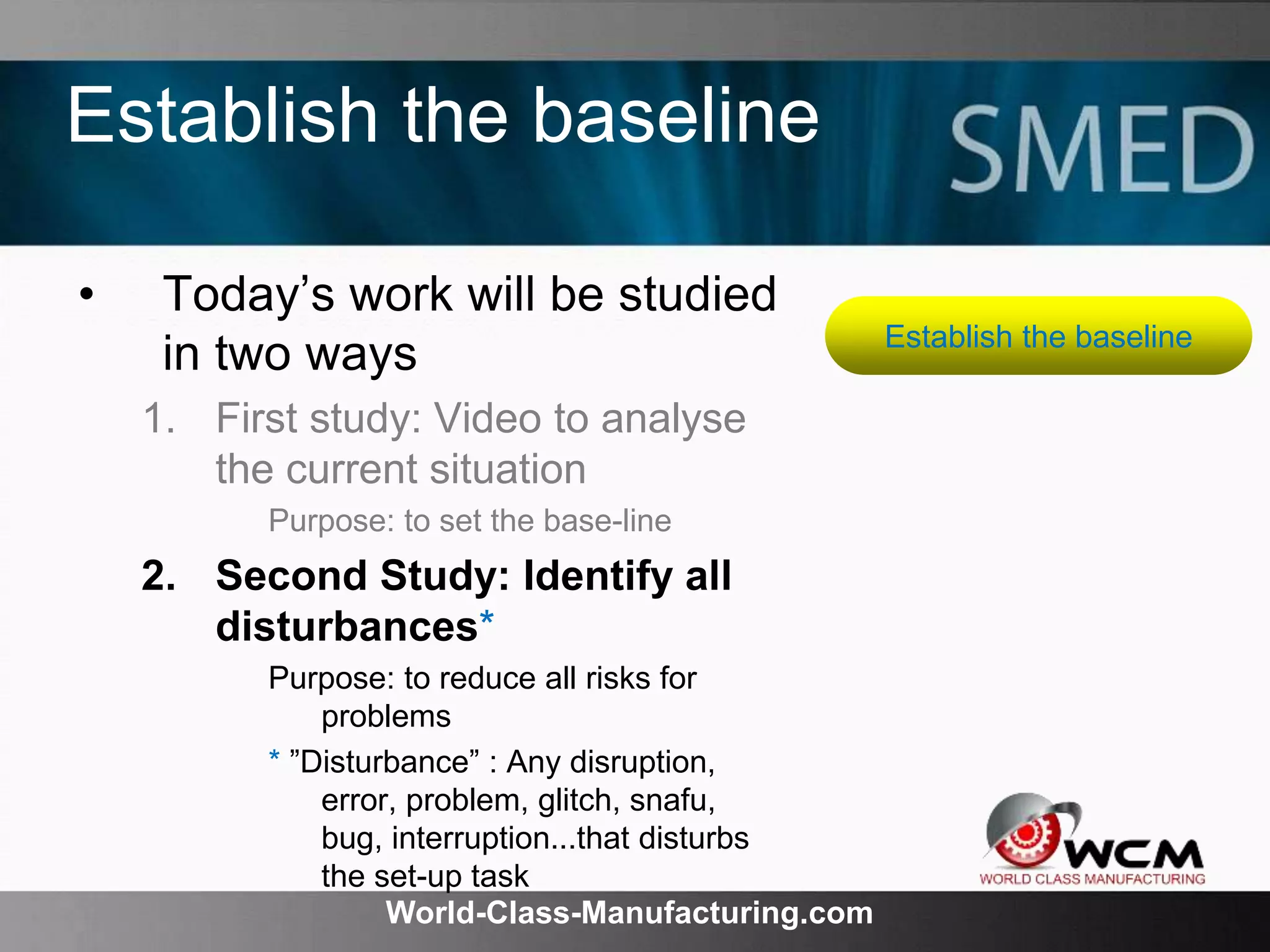 World-Class-Manufacturing.com
Establish the baseline
• Today’s work will be studied
in two ways
1. First study: Video to analyse
the current situation
Purpose: to set the base-line
2. Second Study: Identify all
disturbances*
Purpose: to reduce all risks for
problems
* ”Disturbance” : Any disruption,
error, problem, glitch, snafu,
bug, interruption...that disturbs
the set-up task
Establish the baseline
 