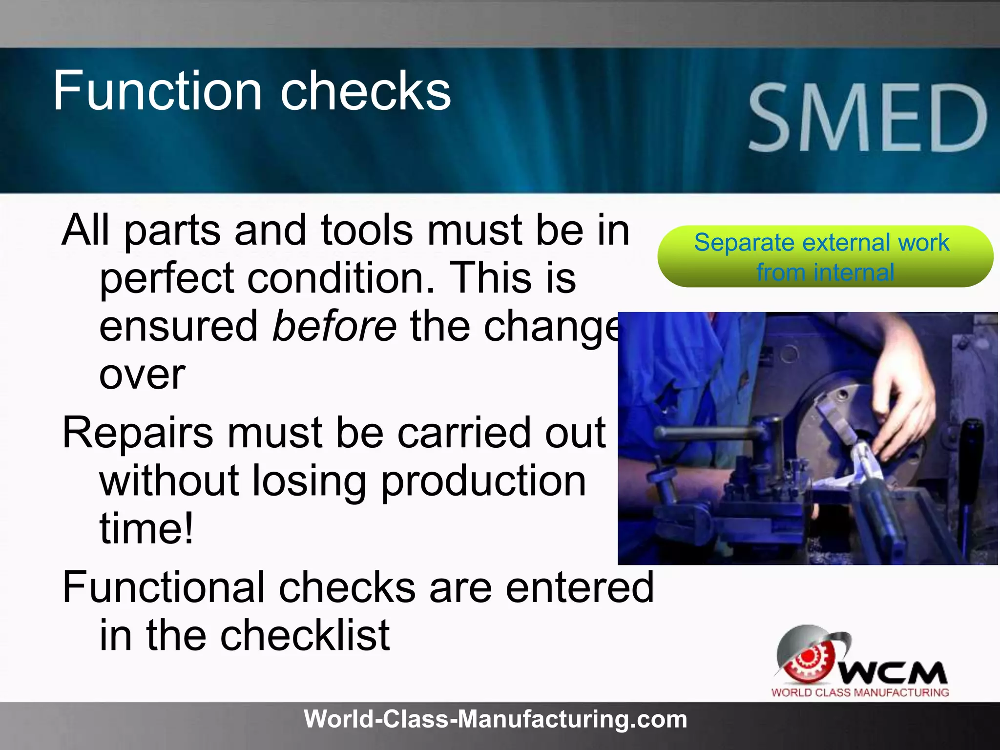World-Class-Manufacturing.com
Function checks
All parts and tools must be in
perfect condition. This is
ensured before the change-
over
Repairs must be carried out
without losing production
time!
Functional checks are entered
in the checklist
Separate external work
from internal
 