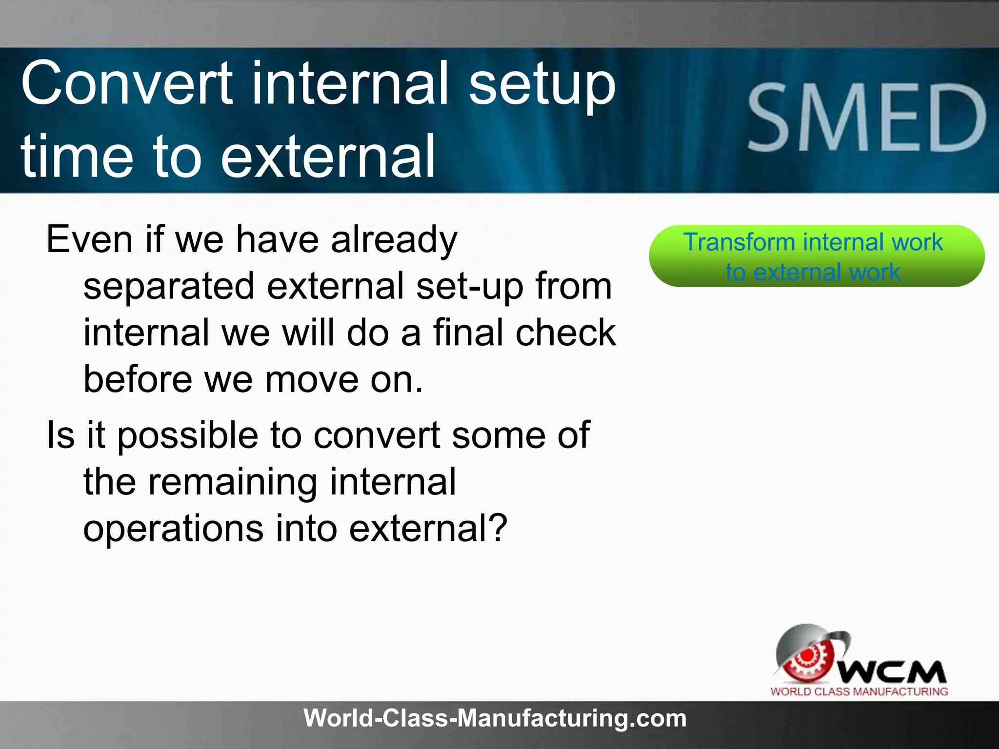 World-Class-Manufacturing.com
Convert internal setup
time to external
Even if we have already
separated external set-up from
internal we will do a final check
before we move on.
Is it possible to convert some of
the remaining internal
operations into external?
Transform internal work
to external work
 