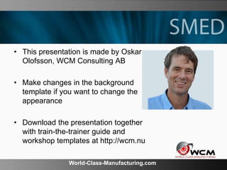 World-Class-Manufacturing.com
• This presentation is made by Oskar
Olofsson, WCM Consulting AB
• Make changes in the background
template if you want to change the
appearance
• Download the presentation together
with train-the-trainer guide and
workshop templates at http://wcm.nu
 
