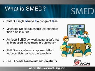 World-Class-Manufacturing.com
What is SMED?
• SMED: Single Minute Exchange of Dies
• Meaning: No set-up should last for more
than nine minutes
• Achieve SMED by “working smarter”, not
by increased investment or automation
• SMED is a systematic approach that
reduces disturbances and problem
• SMED needs teamwork and creativity
 