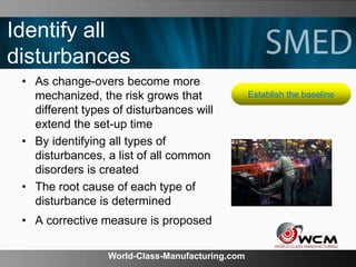 World-Class-Manufacturing.com
Identify all
disturbances
• As change-overs become more
mechanized, the risk grows that
different types of disturbances will
extend the set-up time
• By identifying all types of
disturbances, a list of all common
disorders is created
• The root cause of each type of
disturbance is determined
• A corrective measure is proposed
Establish the baseline
 