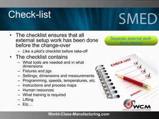 World-Class-Manufacturing.com
Check-list
• The checklist ensures that all
external setup work has been done
before the change-over
– Like a pilot's checklist before take-off
• The checklist contains
– What tools are needed and in what
dimensions
– Fixtures and jigs
– Settings, dimensions and measurements
– Programming, speeds, temperatures, etc.
– Instructions and process maps
– Human resources
– What training is required
– Lifting
– Etc ...
Separate external work
from internal
 
