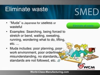 World-Class-Manufacturing.com
Eliminate waste
• “Muda” is Japanese for useless or
wasteful
• Examples: Searching, being forced to
stretch or bend, waiting, sweating,
running, wondering what to do, lifting,
etc. ...
• Muda includes: poor planning, poor
work environment, poor orderliness,
misunderstanding, no standards,
standards are not followed, etc. ...
Eliminate all waste
 