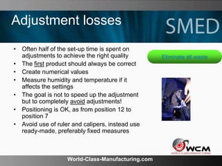 World-Class-Manufacturing.com
Adjustment losses
• Often half of the set-up time is spent on
adjustments to achieve the right quality
• The first product should always be correct
• Create numerical values
• Measure humidity and temperature if it
affects the settings
• The goal is not to speed up the adjustment
but to completely avoid adjustments!
• Positioning is OK, as from position 12 to
position 7
• Avoid use of ruler and calipers, instead use
ready-made, preferably fixed measures
Eliminate all waste
 