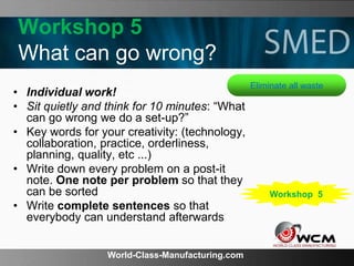 World-Class-Manufacturing.com
Workshop 5
What can go wrong?
• Individual work!
• Sit quietly and think for 10 minutes: “What
can go wrong we do a set-up?”
• Key words for your creativity: (technology,
collaboration, practice, orderliness,
planning, quality, etc ...)
• Write down every problem on a post-it
note. One note per problem so that they
can be sorted
• Write complete sentences so that
everybody can understand afterwards
Eliminate all waste
Workshop 5
 