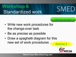 World-Class-Manufacturing.com
Workshop 6
Standardized work
• Write new work procedures for
the change-over task
• Be as precise as possible
• Draw a spaghetti diagram for this
new set of work procedures
Eliminate all waste
Workshop 6
 