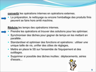 9
convertir les opérations internes en opérations externes.
 La préparation, le nettoyage ou encore l’emballage des produits finis
peuvent se faire hors arrêt machine.
Réduire les temps des opérations internes.
 Prendre les opérations et trouver des solutions pour les optimiser.
 Synchroniser des tâches pour gagner de temps en les mettant en
parallèle .
 Standardiser et optimiser des fonctions et opérations : utiliser une
unique taille de vis, unifier des côtes de réglages,
 Mettre en place le 5S sur l'ensemble de l'équipement et des
outillages.
 Supprimer si possible des tâches inutiles : déplacements, séries
d'essais...
 