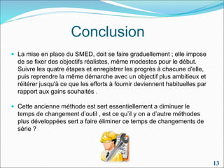 Conclusion
 La mise en place du SMED, doit se faire graduellement ; elle impose
de se fixer des objectifs réalistes, même modestes pour le début.
Suivre les quatre étapes et enregistrer les progrès à chacune d'elle,
puis reprendre la même démarche avec un objectif plus ambitieux et
réitérer jusqu'à ce que les efforts à fournir deviennent habituelles par
rapport aux gains souhaités .
 Cette ancienne méthode est sert essentiellement a diminuer le
temps de changement d’outil , est ce qu’il y on a d’autre méthodes
plus développées sert a faire éliminer ce temps de changements de
série ?
13
 