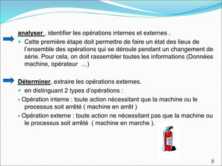 8
analyser , identifier les opérations internes et externes .
 Cette première étape doit permettre de faire un état des lieux de
l’ensemble des opérations qui se déroule pendant un changement de
série. Pour cela, on doit rassembler toutes les informations (Données
machine, opérateur …)
Déterminer, extraire les opérations externes.
 en distinguant 2 types d’opérations :
- Opération interne : toute action nécessitant que la machine ou le
processus soit arrêté ( machine en arrêt )
- Opération externe : toute action ne nécessitant pas que la machine ou
le processus soit arrêté ( machine en marche ).
 