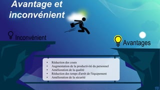 Avantage et
inconvénient
Avantages
• Réduction des couts
• Augmentation de la productivité du personnel
• Amélioration de la qualité
• Réduction des temps d'arrêt de l'équipement
• Amélioration de la sécurité
Inconvénient
 