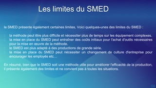 Les limites du SMED
le SMED présente également certaines limites, Voici quelques-unes des limites du SMED :
 la méthode peut être plus difficile et nécessiter plus de temps sur les équipement complexes.
 la mise en place du SMED peut entraîner des coûts initiaux pour l'achat d'outils nécessaires
pour la mise en œuvre de la méthode.
 le SMED est plus adapté à des productions de grande série.
 la mise en place du SMED peut nécessiter un changement de culture d'entreprise pour
encourager les employés etc…
En résumé, bien que le SMED soit une méthode utile pour améliorer l'efficacité de la production,
il présente également des limites et ne convient pas à toutes les situations.
 
