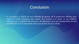 Conclusion
 En conclusion, le SMED est une méthode de gestion de la production efficace pour
réduire le temps nécessaire pour passer d'un produit à un autre, ce qui améliore
l'efficacité et la rentabilité des processus de fabrication ainsi que l'amélioration de leur
compétitivité tout en répondant mieux aux besoins de leurs clients.
 