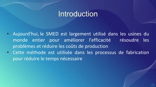 Introduction
• Aujourd'hui, le SMED est largement utilisé dans les usines du
monde entier pour améliorer l'efficacité résoudre les
problèmes et réduire les coûts de production
• Cette méthode est utilisée dans les processus de fabrication
pour réduire le temps nécessaire
 