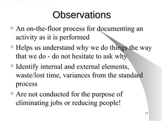 Observations An on-the-floor process for documenting an activity as it is performed Helps us understand why we do things the way that we do - do not hesitate to ask why Identify internal and external elements, waste/lost time, variances from the standard process Are not conducted for the purpose of eliminating jobs or reducing people! 