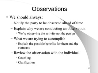 Observations We should  always :  Notify the party to be observed ahead of time Explain why we are conducting an observation We’re observing the activity not the person What we are trying to accomplish  Explain the possible benefits for them and the company Review the observation with the individual Coaching Clarification 