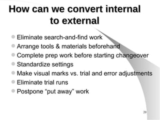 How can we convert internal to external Eliminate search-and-find work Arrange tools & materials beforehand Complete prep work before starting changeover Standardize settings Make visual marks vs. trial and error adjustments Eliminate trial runs Postpone “put away” work 