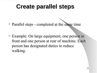 Create parallel steps Parallel steps - completed at the same time Example: On large equipment, one person in front and one person at rear of machine. Each person has designated duties to reduce walking.  