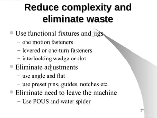 Reduce complexity and eliminate waste Use functional fixtures and jigs one motion fasteners levered or one-turn fasteners interlocking wedge or slot Eliminate adjustments use angle and flat use preset pins, guides, notches etc. Eliminate need to leave the machine Use POUS and water spider 
