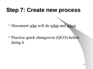 Step 7:   Create new process Document  who  will do  what  and  when Practice quick changeover (QCO) before doing it 