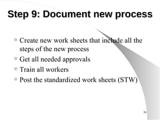 Step 9:  Document new process Create new work sheets that include all the steps of the new process Get all needed approvals Train all workers Post the standardized work sheets (STW) 