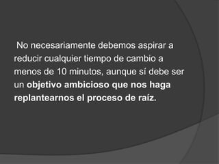 No necesariamente debemos aspirar a
reducir cualquier tiempo de cambio a
menos de 10 minutos, aunque sí debe ser
un objetivo ambicioso que nos haga
replantearnos el proceso de raíz.
 