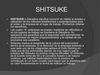 SHITSUKE
 SHITSUKE o Disciplina significa convertir en hábito el empleo y
  utilización de los métodos establecidos y estandarizados para
  el orden y la limpieza en el lugar de trabajo. Podremos obtener
  los beneficios.
 Las cuatro “S” anteriores se pueden implantar sin dificultad si
  en los lugares de trabajo se mantiene la Disciplina. Su
  aplicación nos garantiza que la seguridad será permanente, la
  productividad se mejore progresivamente y la calidad de los
  productos sea excelente.
 Shitsuke implica el desarrollo de la cultura del autocontrol
  dentro de la empresa. Si la dirección de la empresa estimula a
  que cada uno de los integrantes aplique el Ciclo Deming en
  cada una de las actividades diarias, es muy seguro que la
  práctica del Shitsuke no tendría ninguna dificultad. El Shitsuke
  es el puente entre las 5S y el concepto Kaizen o de mejora
  continua. Los hábitos desarrollados con la práctica se
  constituyen en un buen modelo para lograr que la disciplina sea
  un valor fundamental en la forma de realizar un trabajo.
 