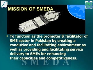 MISSION OF SMEDA To function as the promoter & facilitator of SME sector in Pakistan by creating a conducive and facilitating environment as well as providing and facilitating service delivery to SMEs for enhancing their capacities and competitiveness. 