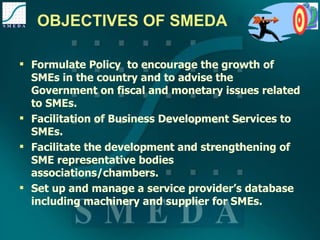 OBJECTIVES OF SMEDA Formulate Policy  to encourage the growth of SMEs in the country and to advise the Government on fiscal and monetary issues related to SMEs. Facilitation of Business Development Services to SMEs. Facilitate the development and strengthening of SME representative bodies associations/chambers. Set up and manage a service provider’s database including machinery and supplier for SMEs. 