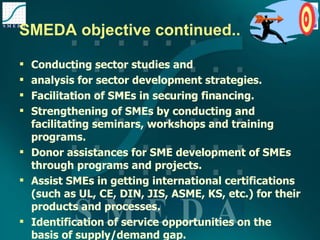 SMEDA objective continued.. Conducting sector studies and  analysis for sector development strategies. Facilitation of SMEs in securing financing. Strengthening of SMEs by conducting and facilitating seminars, workshops and training programs. Donor assistances for SME development of SMEs through programs and projects. Assist SMEs in getting international certifications (such as UL, CE, DIN, JIS, ASME, KS, etc.) for their products and processes. Identification of service opportunities on the basis of supply/demand gap. 