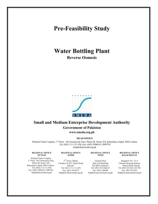 Pre-Feasibility Study


                              Water Bottling Plant
                                           Reverse Osmosis




       Small and Medium Enterprise Development Authority
                                       Government of Pakistan
                                             www.smeda.org.pk
                                                  HEAD OFFICE
     Waheed Trade Complex, 1st Floor , 36-Commercial Zone, Phase III, Sector XX, Khayaban-e-Iqbal, DHA Lahore
                               Tel: (042) 111-111-456, Fax: (042) 5896619, 5899756
                                              helpdesk@smeda.org.pk

     REGIONAL OFFICE                REGIONAL OFFICE               REGIONAL OFFICE             REGIONAL OFFICE
         PUNJAB                          SINDH                         NWFP                     BALOCHISTAN
     Waheed Trade Complex,
 1st Floor, 36-Commercial Zone,        5TH Floor, Bahria                Ground Floor            Bungalow No. 15-A
       Phase III, Sector XX,      Complex II, M.T. Khan Road,        State Life Building     Chaman Housing Scheme
Khayaban-e-Iqbal, DHA Lahore.               Karachi.                The Mall, Peshawar.           Airport Road, Quetta.
       Tel: (042) 111-111-456       Tel: (021) 111-111-456         Tel: (091) 9213046-47     Tel: (081) 831623, 831702
 Fax: (042) 5896619, 5899756          Fax: (021) 5610572             Fax: (091) 286908           Fax: (081) 831922
      helpdesk@smeda.org.pk       helpdesk-khi@smeda.org.pk     helpdesk-pew@smeda.org.pk   helpdesk-qta@smeda.org.pk
 